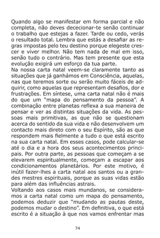 74
Quando algo se manifestar em forma parcial e não
completa, não deves dececionar-te senão continuar
o trabalho que estejas a fazer. Tarde ou cedo, verás
o resultado total. Lembra que estás a desafiar as re-
gras impostas pelo teu destino porque elegeste cres-
cer e viver melhor. Não tem nada de mal em isso,
senão tudo o contrário. Mas tem presente que esta
evolução exigirá um esforço da tua parte.
Na nossa carta natal veem-se claramente tanto as
situações que já ganhámos em Consciência, aquelas,
nas que teremos sorte ou serão muito fáceis de ad-
quirir, como aquelas que representam desafios, dor e
frustrações. Em síntese, uma carta natal não é mais
do que um “mapa do pensamento da pessoa”. A
combinação entre planetas reflexa a sua maneira de
pensar e ver as distintas situações da vida. As pes-
soas mais primitivas, as que não se questionam
acerca do sentido da sua vida e não desenvolvem um
contacto mais direto com o seu Espírito, são as que
respondem mais fielmente a tudo o que está escrito
na sua carta natal. Em esses casos, pode calcular-se
até o dia e a hora dos seus acontecimentos princi-
pais. Por outra parte, as pessoas que começam a se
elevarem espiritualmente, começam a escapar aos
condicionamentos planetários. Por este motivo, é
inútil fazer-lhes a carta natal aos santos ou a gran-
des mestres espirituais, porque as suas vidas estão
para além das influências astrais.
Voltando aos casos mais mundanos, se considera-
mos a carta natal como um mapa do pensamento,
podemos deduzir que “mudando as pautas deste,
podemos mudar o destino”. Em definitiva, o que está
escrito é a situação à que nos vamos enfrentar mas
 