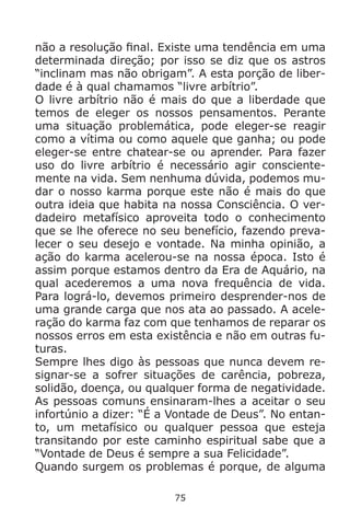 75
não a resolução final. Existe uma tendência em uma
determinada direção; por isso se diz que os astros
“inclinam mas não obrigam”. A esta porção de liber-
dade é à qual chamamos “livre arbítrio”.
O livre arbítrio não é mais do que a liberdade que
temos de eleger os nossos pensamentos. Perante
uma situação problemática, pode eleger-se reagir
como a vítima ou como aquele que ganha; ou pode
eleger-se entre chatear-se ou aprender. Para fazer
uso do livre arbítrio é necessário agir consciente-
mente na vida. Sem nenhuma dúvida, podemos mu-
dar o nosso karma porque este não é mais do que
outra ideia que habita na nossa Consciência. O ver-
dadeiro metafísico aproveita todo o conhecimento
que se lhe oferece no seu benefício, fazendo preva-
lecer o seu desejo e vontade. Na minha opinião, a
ação do karma acelerou-se na nossa época. Isto é
assim porque estamos dentro da Era de Aquário, na
qual acederemos a uma nova frequência de vida.
Para lográ-lo, devemos primeiro desprender-nos de
uma grande carga que nos ata ao passado. A acele-
ração do karma faz com que tenhamos de reparar os
nossos erros em esta existência e não em outras fu-
turas.
Sempre lhes digo às pessoas que nunca devem re-
signar-se a sofrer situações de carência, pobreza,
solidão, doença, ou qualquer forma de negatividade.
As pessoas comuns ensinaram-lhes a aceitar o seu
infortúnio a dizer: “É a Vontade de Deus”. No entan-
to, um metafísico ou qualquer pessoa que esteja
transitando por este caminho espiritual sabe que a
“Vontade de Deus é sempre a sua Felicidade”.
Quando surgem os problemas é porque, de alguma
 