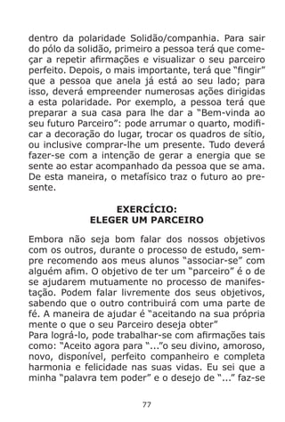 77
dentro da polaridade Solidão/companhia. Para sair
do pólo da solidão, primeiro a pessoa terá que come-
çar a repetir afirmações e visualizar o seu parceiro
perfeito. Depois, o mais importante, terá que “fingir”
que a pessoa que anela já está ao seu lado; para
isso, deverá empreender numerosas ações dirigidas
a esta polaridade. Por exemplo, a pessoa terá que
preparar a sua casa para lhe dar a “Bem-vinda ao
seu futuro Parceiro”: pode arrumar o quarto, modifi-
car a decoração do lugar, trocar os quadros de sítio,
ou inclusive comprar-lhe um presente. Tudo deverá
fazer-se com a intenção de gerar a energia que se
sente ao estar acompanhado da pessoa que se ama.
De esta maneira, o metafísico traz o futuro ao pre-
sente.
EXERCÍCIO:
ELEGER UM PARCEIRO
Embora não seja bom falar dos nossos objetivos
com os outros, durante o processo de estudo, sem-
pre recomendo aos meus alunos “associar-se” com
alguém afim. O objetivo de ter um “parceiro” é o de
se ajudarem mutuamente no processo de manifes-
tação. Podem falar livremente dos seus objetivos,
sabendo que o outro contribuirá com uma parte de
fé. A maneira de ajudar é “aceitando na sua própria
mente o que o seu Parceiro deseja obter”
Para lográ-lo, pode trabalhar-se com afirmações tais
como: “Aceito agora para “...”o seu divino, amoroso,
novo, disponível, perfeito companheiro e completa
harmonia e felicidade nas suas vidas. Eu sei que a
minha “palavra tem poder” e o desejo de “...” faz-se
 