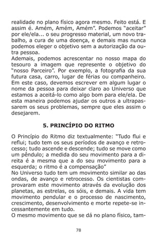 78
realidade no plano físico agora mesmo. Feito está. E
assim é. Amém, Amém, Amém”. Podemos “aceitar”
por ele/ela... o seu progresso material, um novo tra-
balho, a cura de uma doença, e demais mas nunca
podemos eleger o objetivo sem a autorização da ou-
tra pessoa.
Ademais, podemos acrescentar no nosso mapa do
tesouro a imagem que represente o objetivo do
“nosso Parceiro”. Por exemplo, a fotografia da sua
futura casa, carro, lugar de férias ou companheiro.
Em este caso, devemos escrever em algum lugar o
nome da pessoa para deixar claro ao Universo que
estamos a aceitá-lo como algo bom para ele/ela. De
esta maneira podemos ajudar os outros a ultrapas-
sarem os seus problemas, sempre que eles assim o
desejarem.
5. PRINCÍPIO DO RITMO
O Princípio do Ritmo diz textualmente: “Tudo flui e
reflui; tudo tem os seus períodos de avanço e retro-
cesso; tudo ascende e descende; tudo se move como
um pêndulo; a medida do seu movimento para a di-
reita é a mesma que a do seu movimento para a
esquerda; o ritmo é a compensação”
No Universo tudo tem um movimento similar ao das
ondas, de avanço e retrocesso. Os cientistas com-
provaram este movimento através da evolução dos
planetas, as estrelas, os sóis, e demais. A vida tem
movimento pendular e o processo de nascimento,
crescimento, desenvolvimento e morte repete-se in-
cessantemente em tudo.
O mesmo movimento que se dá no plano físico, tam-
 