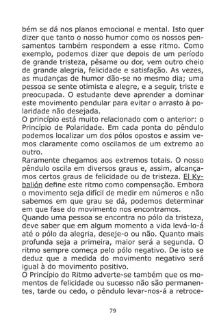 79
bém se dá nos planos emocional e mental. Isto quer
dizer que tanto o nosso humor como os nossos pen-
samentos também respondem a esse ritmo. Como
exemplo, podemos dizer que depois de um período
de grande tristeza, pêsame ou dor, vem outro cheio
de grande alegria, felicidade e satisfação. As vezes,
as mudanças de humor dão-se no mesmo dia; uma
pessoa se sente otimista e alegre, e a seguir, triste e
preocupada. O estudante deve aprender a dominar
este movimento pendular para evitar o arrasto à po-
laridade não desejada.
O princípio está muito relacionado com o anterior: o
Princípio de Polaridade. Em cada ponta do pêndulo
podemos localizar um dos pólos opostos e assim ve-
mos claramente como oscilamos de um extremo ao
outro.
Raramente chegamos aos extremos totais. O nosso
pêndulo oscila em diversos graus e, assim, alcança-
mos certos graus de felicidade ou de tristeza. El Ky-
balión define este ritmo como compensação. Embora
o movimento seja difícil de medir em números e não
sabemos em que grau se dá, podemos determinar
em que fase do movimento nos encontramos.
Quando uma pessoa se encontra no pólo da tristeza,
deve saber que em algum momento a vida levá-lo-á
até o pólo da alegria, deseje-o ou não. Quanto mais
profunda seja a primeira, maior será a segunda. O
ritmo sempre começa pelo pólo negativo. De isto se
deduz que a medida do movimento negativo será
igual à do movimento positivo.
O Princípio do Ritmo adverte-se também que os mo-
mentos de felicidade ou sucesso não são permanen-
tes, tarde ou cedo, o pêndulo levar-nos-á a retroce-
 