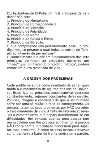 8
Diz textualmente El Kybalión: “Os princípios da ver-
dade” são sete:
1. Princípio do Mentalismo
2. Princípio de Correspondência
3. Princípio de Vibração
4. Princípio de Polaridade.
5. Princípio de Ritmo
6. Princípio de Causa e Efeito
7. Princípio de Geração.
O que compreende isto perfeitamente possui o “có-
digo mágico perante o qual todas as portas do Tem-
plo abrir-se-ão de par em par”.
O conhecimento e o pôr em funcionamento dos sete
princípios permitem ao estudante tornar-se um
“mago” que, conhecendo o “código mágico”, poderá
entrar em outra dimensão de vida.
A ORIGEM DOS PROBLEMAS
Cada problema surge como resultado de se ter que-
brado o cumprimento de alguma das leis do Univer-
so. Estas leis ou princípios encontram-se operando
constantemente, sejamos conscientes delas ou não.
Por isso, cheguei à conclusão de que o ser humano
sofre por uma só razão: a falta de conhecimento. As
pessoas criam os seus problemas por NÃO perceber
o funcionamento da vida. A falta de informação leva-
-as a cometer erros que depois transformam-se em
dificuldades. Em síntese, quando uma pessoa tem
um problema que lhe provoca sofrimento, é porque
NÃO conta com a informação necessária para supe-
rar esse problema. É como se essa pessoa estivesse
continuamente a bater de frente contra uma parede,
 
