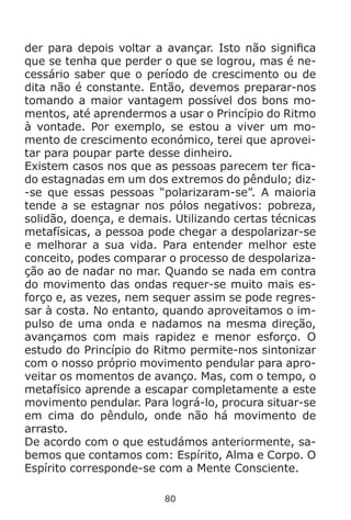 80
der para depois voltar a avançar. Isto não significa
que se tenha que perder o que se logrou, mas é ne-
cessário saber que o período de crescimento ou de
dita não é constante. Então, devemos preparar-nos
tomando a maior vantagem possível dos bons mo-
mentos, até aprendermos a usar o Princípio do Ritmo
à vontade. Por exemplo, se estou a viver um mo-
mento de crescimento económico, terei que aprovei-
tar para poupar parte desse dinheiro.
Existem casos nos que as pessoas parecem ter fica-
do estagnadas em um dos extremos do pêndulo; diz-
-se que essas pessoas “polarizaram-se”. A maioria
tende a se estagnar nos pólos negativos: pobreza,
solidão, doença, e demais. Utilizando certas técnicas
metafísicas, a pessoa pode chegar a despolarizar-se
e melhorar a sua vida. Para entender melhor este
conceito, podes comparar o processo de despolariza-
ção ao de nadar no mar. Quando se nada em contra
do movimento das ondas requer-se muito mais es-
forço e, as vezes, nem sequer assim se pode regres-
sar à costa. No entanto, quando aproveitamos o im-
pulso de uma onda e nadamos na mesma direção,
avançamos com mais rapidez e menor esforço. O
estudo do Princípio do Ritmo permite-nos sintonizar
com o nosso próprio movimento pendular para apro-
veitar os momentos de avanço. Mas, com o tempo, o
metafísico aprende a escapar completamente a este
movimento pendular. Para lográ-lo, procura situar-se
em cima do pêndulo, onde não há movimento de
arrasto.
De acordo com o que estudámos anteriormente, sa-
bemos que contamos com: Espírito, Alma e Corpo. O
Espírito corresponde-se com a Mente Consciente.
 