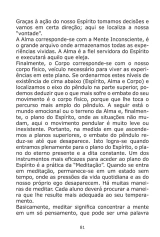 81
Graças à ação do nosso Espírito tomamos decisões e
vamos em certa direção; aqui se localiza a nossa
“vontade”.
A Alma corresponde-se com a Mente Inconsciente, é
o grande arquivo onde armazenamos todas as expe-
riências vividas. A Alma é a fiel servidora do Espírito
e executará aquilo que eleja.
Finalmente, o Corpo corresponde-se com o nosso
corpo físico, veículo necessário para viver as experi-
ências em este plano. Se ordenarmos estes níveis de
existência de cima abaixo (Espírito, Alma e Corpo) e
localizamos o eixo do pêndulo na parte superior, po-
demos deduzir que o que mais sofre o embate do seu
movimento é o corpo físico, porque que lhe toca o
percurso mais amplo do pêndulo. A seguir está o
mundo emocional ou o terreno da Alma e, finalmen-
te, o plano do Espírito, onde as situações não mu-
dam, aqui o movimento pendular é muito leve ou
inexistente. Portanto, na medida em que ascende-
mos a planos superiores, o embate do pêndulo re-
duz-se até que desaparece. Isto logra-se quando
entramos plenamente para o plano do Espírito, o pla-
no do eterno presente e a dita constante. Um dos
instrumentos mais eficazes para aceder ao plano do
Espírito é a prática da “Meditação”. Quando se entra
em meditação, permanece-se em um estado sem
tempo, onde as pressões da vida quotidiana e as do
nosso próprio ego desaparecem. Há muitas manei-
ras de meditar. Cada aluno deverá procurar a manei-
ra que lhe resulte mais adequada ao seu tempera-
mento.
Basicamente, meditar significa concentrar a mente
em um só pensamento, que pode ser uma palavra
 