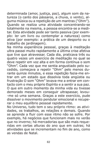 82
determinada (amor, justiça, paz), algum som da na-
tureza (o canto dos pássaros, a chuva, o vento), al-
guma música ou a repetição de um mantras (“Ohm”).
Quando se realiza uma atividade concentrando-se
totalmente na mesma, a pessoa encontra-se a medi-
tar. Esta atividade pode ser tanto passiva (por exem-
plo: ler um livro ou contemplar a natureza) como
ativa (por exemplo: a prática de um desporto ou o
trabalho de jardinagem).
Na minha experiência pessoal, graças à meditação
ultra passei muito rapidamente a última crise afetiva
que tive que atravessar. Cada dia, praticava três ou
quatro vezes um exercício de meditação no qual se
deve repetir em voz alta e em forma contínua o som
“Ohm”. Cada vez que me sentia angustiado pelo su-
cedido, começava a repetir “Ohm” pelo menos du-
rante quinze minutos, e essa repetição fazia-me en-
trar em um estado que dissolvia toda angústia ou
frustração O som “Ohm” levava-me a entrar em con-
tacto com o meu próprio Espírito e a sentir a sua paz.
O que em outro momento da minha vida eu tivesse
demorado meses em conseguir ultrapassar, levou-
-me só uma semana. Graças a este exercício, pude
dissolver o movimento pendular emocional e recupe-
rar o meu equilíbrio pessoal rapidamente.
No Universo, tudo tem o seu próprio ritmo: as ativi-
dades, os trabalhos, as relações e demais. Quando
se aprende a fluir com esse ritmo não se sofre. Por
exemplo, há negócios que funcionam mais no verão
que no inverno; há mercadorias que são mais reque-
ridas em certas alturas do ano que em outras; há
atividades que se incrementam no fim de ano, como
as vendas de Natal.
 