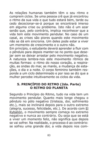 83
As relações humanas também têm o seu ritmo e
cumprem ciclos. Se uma pessoa crê que já encontrou
o ritmo da sua vida e que tudo estará bem, tarde ou
cedo dececionar-se-á porque se encontrará imerso
em alguma crise ou problema. Isto não é um azar
senão que, pelo contrário, implica reconhecer que a
vida tem este movimento pendular. No caso de um
casal, as crises são piores quando este movimento
não se dá em sincronia. Um deles pode estar a viver
um momento de crescimento e o outro não.
Em princípio, o estudante deverá aprender a fluir com
o pêndulo para depois manter-se no ponto que dese-
jar sem se deixar arrastar pelo movimento negativo.
A natureza lembra-nos este movimento rítmico de
muitas formas: o ritmo do nosso coração, a respira-
ção, as ondas do mar, as marés, a mudança de esta-
ções, o dia e a noite. O corpo feminino também res-
ponde a um ciclo determinado e por isso se diz que a
mulher percebe intuitivamente os ciclos da vida.
5. PRINCÍPIO DO RITMO (2da. Parte)
O RITMO DO PLANETA
Segundo o Princípio do Ritmo, tudo na vida tem um
movimento pendular. Quanto mais longe chegou o
pêndulo no pólo negativo (tristeza, dor, sofrimento
etc.), mais se inclinará depois para o outro extremo
(alegria, sucesso, felicidade, etc.). De acordo com El
Kybalión, o movimento sempre começa no extremo
negativo e nunca ao contrário. Ou seja que se está
a viver um momento feliz, não significa que depois
se vai sofrer. Na realidade, o processo é ao contrário:
se sofreu uma grande dor, a vida depois nos com-
 