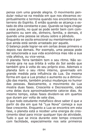 84
pensa com uma grande alegria. O movimento pen-
dular reduz-se na medida em que nos elevamos es-
piritualmente e termina quando nos encontramos no
terreno do Espírito. É então quando se alcança o es-
tado de dita constante e paz. Quando se logra chegar
a esse ponto, no qual se pode sentir bem com com-
panheiro ou sem ele, dinheiro, família, e demais, é
quando uma pessoa se situou sobre o pêndulo.
Enquanto se oscila emocional ou mentalmente é por-
que ainda está sendo arrastado por aquele.
O balanço pode lograr-se em certas áreas primeiro e
depois nas demais. Por exemplo, uma pessoa pode
ter solucionada a sua vida económica mas não a sua
vida afetiva, ou vice-versa.
O planeta Terra também tem o seu ritmo. Não so-
mente gira na sua órbita à volta do Sol senão que
também gira à volta do seu próprio eixo. Ademais o
planeta tem o seu ritmo interno, governado em
grande medida pela influência da Lua. Da mesma
forma em que a Lua produz o aumento ou a diminui-
ção das marés, também produz mudanças no humor
das pessoas. Basicamente, o movimento da Lua
mostra duas fases. Crescente e Decrescente, cada
uma delas dura aproximadamente catorze dias. Ao
mesmo tempo, estas fases dividem-se em quartos
que duram por volta de sete dias.
O que todo estudante metafísico deve saber é que a
partir do dia em que há “Lua Nova” começa a sua
fase crescente. Enquanto a Lua se encontra em esta
fase, o planeta está a receber uma energia de cres-
cimento ideal para iniciar qualquer tipo de atividade.
Tudo o que se inicia durante este tempo crescerá
com facilidade, especialmente nos sete primeiros
 