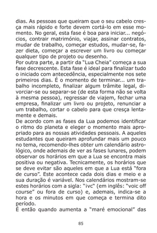 85
dias. As pessoas que queiram que o seu cabelo cres-
ça mais rápido e forte devem cortá-lo em esse mo-
mento. No geral, esta fase é boa para iniciar... negó-
cios, contrair matrimónio, viajar, assinar contratos,
mudar de trabalho, começar estudos, mudar-se, fa-
zer dieta, começar a escrever um livro ou começar
qualquer tipo de projeto ou desenho.
Por outra parte, a partir da “Lua Cheia” começa a sua
fase decrescente. Esta fase é ideal para finalizar tudo
o iniciado com antecedência, especialmente nos sete
primeiros dias. É o momento de terminar... um tra-
balho incompleto, finalizar algum trâmite legal, di-
vorciar-se ou separar-se (de esta forma não se volta
à mesma pessoa), regressar de viajem, fechar uma
empresa, finalizar um livro ou projeto, renunciar a
um trabalho, cortar o cabelo para que cresça lenta-
mente e demais.
De acordo com as fases da Lua podemos identificar
o ritmo do planeta e eleger o momento mais apro-
priado para as nossas atividades pessoais. A aqueles
estudantes que queiram aprofundar mais um pouco
no tema, recomendo-lhes obter um calendário astro-
lógico, onde ademais de ver as fases lunares, podem
observar os horários em que a Lua se encontra mais
positiva ou negativa. Tecnicamente, os horários que
se deve evitar são aqueles em que a Lua está “fora
de curso”. Este acontece cada dois dias e meio e a
sua duração é variável. Nos calendários mostram-se
estes horários com a sigla: “¡vc“ (em inglês: “voic off
course” ou fora de curso) e, ademais, indica-se a
hora e os minutos em que começa e termina dito
período.
É então quando aumenta a “maré emocional” das
 