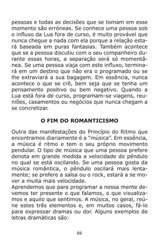 86
pessoas e todas as decisões que se tomam em esse
momento são erróneas. Se conhece uma pessoa sob
o influxo da Lua fora de curso, é muito provável que
nunca chegue a nada com ela porque a relação esta-
rá baseada em puras fantasias. Também acontece
que se a pessoa discutiu com o seu companheiro du-
rante essas horas, a separação será só momentâ-
nea. Se uma pessoa viaja com este influxo, termina-
rá em um destino que não era o programado ou se
lhe extraviará a sua bagagem. Em essência, nunca
acontece o que se crê, bem seja que se tenha um
pensamento positivo ou bem negativo. Quando a
Lua está fora de curso, programam-se viagens, reu-
niões, casamentos ou negócios que nunca chegam a
se concretizar.
O FIM DO ROMANTICISMO
Outra das manifestações do Princípio do Ritmo que
encontramos diariamente é a “música”. Em essência,
a música é ritmo e tem o seu próprio movimento
pendular. O tipo de música que uma pessoa prefere
denota em grande medida a velocidade do pêndulo
no qual se está oscilando. Se uma pessoa gosta da
música romântica, o pêndulo oscilará mais lenta-
mente; se prefere a salsa ou o rock, estará a se mo-
ver a muita mais velocidade.
Aprendemos que para programar a nossa mente de-
vemos ter presente o que falamos, o que visualiza-
mos e aquilo que sentimos. A música, no geral, reú-
ne estes três elementos e, em muitos casos, fá-lo
para expressar dramas ou dor. Alguns exemplos de
letras dramáticas são:
 