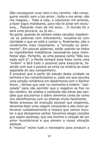 87
Não conseguirei viver sem o teu carinho: não conse-
guirei resistir sem o teu amor...Volta a me amar, não
me magoes... Toda a vida, a colecionar mil amores,
a fazer jogos malabares, para não te amar em exclu-
siva... Passarão mais de mil anos... O mundo foi e
será uma porcaria, eu já sei...
No geral, quando se cantam estas canções repetem-
-se as palavras com entusiasmo; visualiza-se com
claridade o que se está a cantar e, finalmente, põe o
condimento mais importante: a “emoção ou senti-
mento”. Em poucas palavras, estão usando-se todos
os ingredientes metafísicos necessários para mani-
festar algo. Portanto, se uma pessoa canta “Não sou
nada sem ti”, a Mente tomará essa frase como uma
“ordem” e fará tudo o possível para executá-la, fa-
zendo com que a pessoa se sinta na miséria ao estar
separada do seu companheiro.
É provável que a partir do estudo desta unidade se
termine o teu romanticíssimo e, cada vez que escutes
uma canção romântica em desarmonia com o Senhor
Amor... tenhas que usar no momento a ordem: “can-
celado” para não permitir que o negativo se fixe no
teu cérebro. Se analisa o conteúdo das letras das can-
ções que escutamos a diário daremos conta de como
nos identificamos com os dramas muito facilmente.
Neste processo de evolução pessoal que elegemos,
devemos fazer uma viagem consciente e isto inclui se-
lecionar cuidadosamente a música que vamos escu-
tar e que desejamos cantar. Devemos eleger canções
que sejam positivas, que nos ilumine o coração de um
amor incondicional e que elevem a nossa vibração
pessoal.
A “música” reúne tudo o necessário para produzir a
 