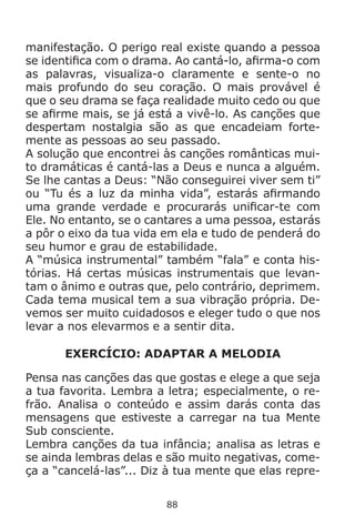 88
manifestação. O perigo real existe quando a pessoa
se identifica com o drama. Ao cantá-lo, afirma-o com
as palavras, visualiza-o claramente e sente-o no
mais profundo do seu coração. O mais provável é
que o seu drama se faça realidade muito cedo ou que
se afirme mais, se já está a vivê-lo. As canções que
despertam nostalgia são as que encadeiam forte-
mente as pessoas ao seu passado.
A solução que encontrei às canções românticas mui-
to dramáticas é cantá-las a Deus e nunca a alguém.
Se lhe cantas a Deus: “Não conseguirei viver sem ti”
ou “Tu és a luz da minha vida”, estarás afirmando
uma grande verdade e procurarás unificar-te com
Ele. No entanto, se o cantares a uma pessoa, estarás
a pôr o eixo da tua vida em ela e tudo de penderá do
seu humor e grau de estabilidade.
A “música instrumental” também “fala” e conta his-
tórias. Há certas músicas instrumentais que levan-
tam o ânimo e outras que, pelo contrário, deprimem.
Cada tema musical tem a sua vibração própria. De-
vemos ser muito cuidadosos e eleger tudo o que nos
levar a nos elevarmos e a sentir dita.
EXERCÍCIO: ADAPTAR A MELODIA
Pensa nas canções das que gostas e elege a que seja
a tua favorita. Lembra a letra; especialmente, o re-
frão. Analisa o conteúdo e assim darás conta das
mensagens que estiveste a carregar na tua Mente
Sub consciente.
Lembra canções da tua infância; analisa as letras e
se ainda lembras delas e são muito negativas, come-
ça a “cancelá-las”... Diz à tua mente que elas repre-
 