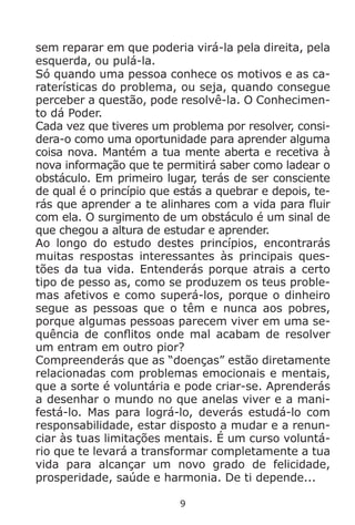 9
sem reparar em que poderia virá-la pela direita, pela
esquerda, ou pulá-la.
Só quando uma pessoa conhece os motivos e as ca-
raterísticas do problema, ou seja, quando consegue
perceber a questão, pode resolvê-la. O Conhecimen-
to dá Poder.
Cada vez que tiveres um problema por resolver, consi-
dera-o como uma oportunidade para aprender alguma
coisa nova. Mantém a tua mente aberta e recetiva à
nova informação que te permitirá saber como ladear o
obstáculo. Em primeiro lugar, terás de ser consciente
de qual é o princípio que estás a quebrar e depois, te-
rás que aprender a te alinhares com a vida para fluir
com ela. O surgimento de um obstáculo é um sinal de
que chegou a altura de estudar e aprender.
Ao longo do estudo destes princípios, encontrarás
muitas respostas interessantes às principais ques-
tões da tua vida. Entenderás porque atrais a certo
tipo de pesso as, como se produzem os teus proble-
mas afetivos e como superá-los, porque o dinheiro
segue as pessoas que o têm e nunca aos pobres,
porque algumas pessoas parecem viver em uma se-
quência de conflitos onde mal acabam de resolver
um entram em outro pior?
Compreenderás que as “doenças” estão diretamente
relacionadas com problemas emocionais e mentais,
que a sorte é voluntária e pode criar-se. Aprenderás
a desenhar o mundo no que anelas viver e a mani-
festá-lo. Mas para lográ-lo, deverás estudá-lo com
responsabilidade, estar disposto a mudar e a renun-
ciar às tuas limitações mentais. É um curso voluntá-
rio que te levará a transformar completamente a tua
vida para alcançar um novo grado de felicidade,
prosperidade, saúde e harmonia. De ti depende...
 