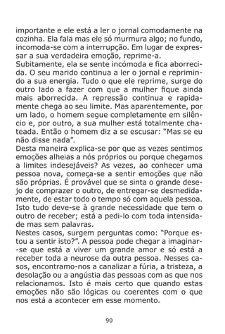 90
importante e ele está a ler o jornal comodamente na
cozinha. Ela fala mas ele só murmura algo; no fundo,
incomoda-se com a interrupção. Em lugar de expres-
sar a sua verdadeira emoção, reprime-a.
Subitamente, ela se sente incómoda e fica aborreci-
da. O seu marido continua a ler o jornal e reprimin-
do a sua energia. Tudo o que ele reprime, surge do
outro lado a fazer com que a mulher fique ainda
mais aborrecida. A repressão continua e rapida-
mente chega ao seu limite. Mas aparentemente, por
um lado, o homem segue completamente em silên-
cio e, por outro, a sua mulher está totalmente cha-
teada. Então o homem diz a se escusar: “Mas se eu
não disse nada”.
Desta maneira explica-se por que as vezes sentimos
emoções alheias a nós próprios ou porque chegamos
a limites indesejáveis? As vezes, ao conhecer uma
pessoa nova, começa-se a sentir emoções que não
são próprias. É provável que se sinta o grande dese-
jo de comprazer o outro, de entregar-se desmedida-
mente, de estar todo o tempo só com aquela pessoa.
Isto tudo deve-se à grande necessidade que tem o
outro de receber; está a pedi-lo com toda intensida-
de mas sem palavras.
Nestes casos, surgem perguntas como: “Porque es-
tou a sentir isto?”. A pessoa pode chegar a imaginar-
-se que está a viver um grande amor e só está a
receber toda a neurose da outra pessoa. Nesses ca-
sos, encontramo-nos a canalizar a fúria, a tristeza, a
desolação ou a angústia das pessoas com as que nos
relacionamos. Isto é mais certo que quando estas
emoções não são lógicas ou coerentes com o que
nos está a acontecer em esse momento.
 