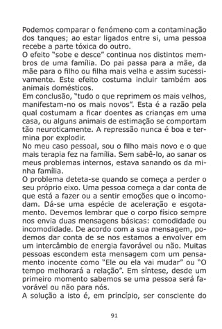 91
Podemos comparar o fenómeno com a contaminação
dos tanques; ao estar ligados entre si, uma pessoa
recebe a parte tóxica do outro.
O efeito “sobe e desce” continua nos distintos mem-
bros de uma família. Do pai passa para a mãe, da
mãe para o filho ou filha mais velha e assim sucessi-
vamente. Este efeito costuma incluir também aos
animais domésticos.
Em conclusão, “tudo o que reprimem os mais velhos,
manifestam-no os mais novos”. Esta é a razão pela
qual costumam a ficar doentes as crianças em uma
casa, ou alguns animais de estimação se comportam
tão neuroticamente. A repressão nunca é boa e ter-
mina por explodir.
No meu caso pessoal, sou o filho mais novo e o que
mais terapia fez na família. Sem sabê-lo, ao sanar os
meus problemas internos, estava sanando os da mi-
nha família.
O problema deteta-se quando se começa a perder o
seu próprio eixo. Uma pessoa começa a dar conta de
que está a fazer ou a sentir emoções que o incomo-
dam. Dá-se uma espécie de aceleração e esgota-
mento. Devemos lembrar que o corpo físico sempre
nos envia duas mensagens básicas: comodidade ou
incomodidade. De acordo com a sua mensagem, po-
demos dar conta de se nos estamos a envolver em
um intercâmbio de energia favorável ou não. Muitas
pessoas escondem esta mensagem com um pensa-
mento inocente como “Ele ou ela vai mudar” ou “O
tempo melhorará a relação”. Em síntese, desde um
primeiro momento sabemos se uma pessoa será fa-
vorável ou não para nós.
A solução a isto é, em princípio, ser consciente do
 