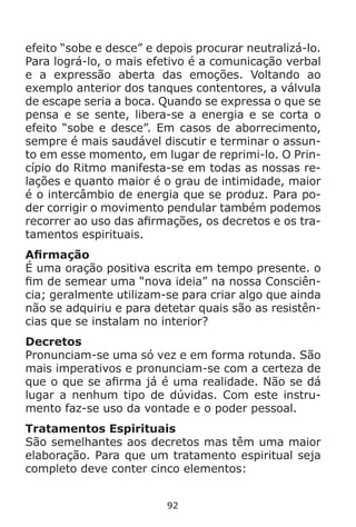 92
efeito “sobe e desce” e depois procurar neutralizá-lo.
Para lográ-lo, o mais efetivo é a comunicação verbal
e a expressão aberta das emoções. Voltando ao
exemplo anterior dos tanques contentores, a válvula
de escape seria a boca. Quando se expressa o que se
pensa e se sente, libera-se a energia e se corta o
efeito “sobe e desce”. Em casos de aborrecimento,
sempre é mais saudável discutir e terminar o assun-
to em esse momento, em lugar de reprimi-lo. O Prin-
cípio do Ritmo manifesta-se em todas as nossas re-
lações e quanto maior é o grau de intimidade, maior
é o intercâmbio de energia que se produz. Para po-
der corrigir o movimento pendular também podemos
recorrer ao uso das afirmações, os decretos e os tra-
tamentos espirituais.
Afirmação
É uma oração positiva escrita em tempo presente. o
fim de semear uma “nova ideia” na nossa Consciên-
cia; geralmente utilizam-se para criar algo que ainda
não se adquiriu e para detetar quais são as resistên-
cias que se instalam no interior?
Decretos
Pronunciam-se uma só vez e em forma rotunda. São
mais imperativos e pronunciam-se com a certeza de
que o que se afirma já é uma realidade. Não se dá
lugar a nenhum tipo de dúvidas. Com este instru-
mento faz-se uso da vontade e o poder pessoal.
Tratamentos Espirituais
São semelhantes aos decretos mas têm uma maior
elaboração. Para que um tratamento espiritual seja
completo deve conter cinco elementos:
 