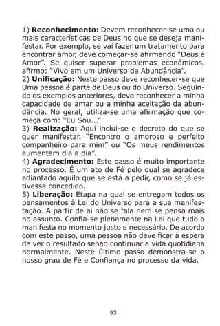 93
1) Reconhecimento: Devem reconhecer-se uma ou
mais características de Deus no que se deseja mani-
festar. Por exemplo, se vai fazer um tratamento para
encontrar amor, deve começar-se afirmando “Deus é
Amor”. Se quiser superar problemas económicos,
afirmo: “Vivo em um Universo de Abundância”.
2) Unificação: Neste passo deve reconhecer-se que
Uma pessoa é parte de Deus ou do Universo. Seguin-
do os exemplos anteriores, devo reconhecer a minha
capacidade de amar ou a minha aceitação da abun-
dância. No geral, utiliza-se uma afirmação que co-
meça com: “Eu Sou...”
3) Realização: Aqui inclui-se o decreto do que se
quer manifestar. “Encontro o amoroso e perfeito
companheiro para mim” ou “Os meus rendimentos
aumentam dia a dia”.
4) Agradecimento: Este passo é muito importante
no processo. É um ato de Fé pelo qual se agradece
adiantado aquilo que se está a pedir, como se já es-
tivesse concedido.
5) Liberação: Etapa na qual se entregam todos os
pensamentos à Lei do Universo para a sua manifes-
tação. A partir de ai não se fala nem se pensa mais
no assunto. Confia-se plenamente na Lei que tudo o
manifesta no momento justo e necessário. De acordo
com este passo, uma pessoa não deve ficar à espera
de ver o resultado senão continuar a vida quotidiana
normalmente. Neste último passo demonstra-se o
nosso grau de Fé e Confiança no processo da vida.
 