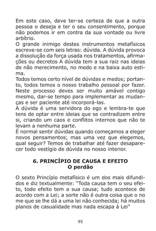 95
Em este caso, deve ter-se certeza de que a outra
pessoa o deseja e ter o seu consentimento, porque
não podemos ir em contra da sua vontade ou livre
arbítrio.
O grande inimigo destes instrumentos metafísicos
escreve-se com seis letras: dúvida. A dúvida provoca
a dissolução da força usada nos tratamentos, afirma-
ções ou decretos A dúvida tem a sua raiz nas ideias
de não merecimento, no medo e na baixa auto esti-
ma.
Todos temos certo nível de dúvidas e medos; portan-
to, todos temos o nosso trabalho pessoal por fazer.
Neste processo deves ser muito amável contigo
mesmo, dar-se tempo para implementar as mudan-
ças e ser paciente até incorporá-las.
A dúvida é uma servidora do ego e lembra-te que
tens de optar entre ideias que se contradizem entre
si, criando um caos e conflitos internos que não te
levam a nenhuma parte.
É normal sentir dúvidas quando começamos a eleger
novos pensamentos; mas uma vez que elegemos,
qual seguir? Temos de trabalhar até fazer desapare-
cer todo vestígio de dúvida no nosso interior.
6. PRINCÍPIO DE CAUSA E EFEITO
O perdão
O sexto Princípio metafísico é um dos mais difundi-
dos e diz textualmente: “Toda causa tem o seu efei-
to, todo efeito tem a sua causa; tudo acontece de
acordo com a Lei; a sorte não é outra coisa que o no
me que se lhe dá a uma lei não conhecida; há muitos
planos de casualidade mas nada escapa à Lei”
 