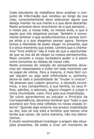 97
Cada estudante de metafísica deve analisar o con-
junto de informação que recebeu ao longo da sua
vida; conscientemente deve selecionar aquilo que
deseja manter na sua mente e o que deve descartar.
Neste processo deve reconhecer-se o que pensava...
o nosso pai, a nossa mãe, os nossos avós, e que é
aquilo que nós elegemos pensar. Também é conve-
niente lembrar o que acostumávamos a pensar tem-
po atrás e o que elegemos pensar agora. Sempre
temos a liberdade de poder eleger no presente, que
é o único momento que existe. Lembra que o chama-
mos “livre arbítrio” não é mais do que a oportunida-
de que se nos dá de eleger os nossos pensamentos.
Nisto consiste o nosso verdadeiro poder e é assim
como tomamos as rédeas da nossa vida.
Neste processo de seleção de pensamentos deve-
mos ser responsáveis e evitar em todo momento cair
no papel de vítima. Para a maioria, é mais fácil cul-
par alguém ou algo pela infelicidade e, portanto,
deixa-se lado a possibilidade de “mudar e crescer”.
Há pessoas que culpam governo, a situação econó-
mica, o seu companheiro, a sua família, os seus fi-
lhos, patrões, e ademais, alguns chegam a culpar o
clima (humidade, calor, frio) pela sua insatisfação.
Tal como aprendemos ao estudar o Princípio de
Correspondência, devemos lembrar que “tudo o que
acontece por fora está refletido no nosso estado in-
terno”. Quando algo externo nos produz insatisfação
ou dor, isso só nos está a lembrar que temos uma
ferida que sanar; de outra maneira, não nos altera-
ríamos.
É muito recomendável investigar a origem das situa-
ções presentes. Se estás a viver um momento de
 