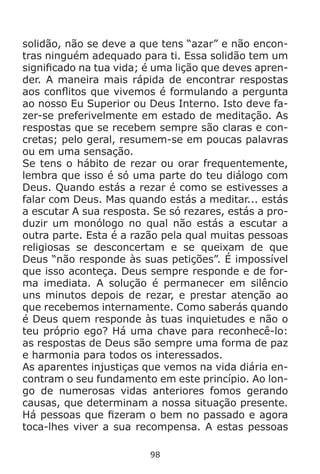 98
solidão, não se deve a que tens “azar” e não encon-
tras ninguém adequado para ti. Essa solidão tem um
significado na tua vida; é uma lição que deves apren-
der. A maneira mais rápida de encontrar respostas
aos conflitos que vivemos é formulando a pergunta
ao nosso Eu Superior ou Deus Interno. Isto deve fa-
zer-se preferivelmente em estado de meditação. As
respostas que se recebem sempre são claras e con-
cretas; pelo geral, resumem-se em poucas palavras
ou em uma sensação.
Se tens o hábito de rezar ou orar frequentemente,
lembra que isso é só uma parte do teu diálogo com
Deus. Quando estás a rezar é como se estivesses a
falar com Deus. Mas quando estás a meditar... estás
a escutar A sua resposta. Se só rezares, estás a pro-
duzir um monólogo no qual não estás a escutar a
outra parte. Esta é a razão pela qual muitas pessoas
religiosas se desconcertam e se queixam de que
Deus “não responde às suas petições”. É impossível
que isso aconteça. Deus sempre responde e de for-
ma imediata. A solução é permanecer em silêncio
uns minutos depois de rezar, e prestar atenção ao
que recebemos internamente. Como saberás quando
é Deus quem responde às tuas inquietudes e não o
teu próprio ego? Há uma chave para reconhecê-lo:
as respostas de Deus são sempre uma forma de paz
e harmonia para todos os interessados.
As aparentes injustiças que vemos na vida diária en-
contram o seu fundamento em este princípio. Ao lon-
go de numerosas vidas anteriores fomos gerando
causas, que determinam a nossa situação presente.
Há pessoas que fizeram o bem no passado e agora
toca-lhes viver a sua recompensa. A estas pessoas
 