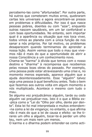 99
percebemo-las como “afortunadas”. Por outra parte,
há outros que cometeram muitos erros, quebraram
certas leis universais e agora encontram-se presos
em problemas e dificuldades. Por isso é que nasce
pessoas pobres, doentes ou com “azar”, enquanto
outras nascem saudáveis, em um lar confortável e
com boas oportunidades. No entanto, sem importar
qual é a aparência ou situação que nos toca viver,
todos vimos ao planeta com a única função de nos
sanar a nós próprios. Por tal motivo, os problemas
desaparecem quando terminamos de aprender a
nossa lição. Assim vemos que todo o mau que vive-
mos não é mais do que a oportunidade de abrir a
nossa Consciência a um conhecimento novo.
Chama-se “karma” à dívida que temos com o nosso
destino e “dharma” à recompensa que recebemos
pelas nossas boas obras do passado. Por exemplo,
uma pessoa pode estar atravessando uma crise e, no
momento menos esperado, aparece alguém que a
ajuda desinteressadamente. Esse “alguém” talvez
seja uma pessoa à qual beneficiou antes. Todo o bem
que fazemos aos outros volta em algum momento a
nós multiplicado. Acontece o mesmo com tudo o
mau.
Se alguma vez prejudicámos alguém, tarde ou cedo
alguém vai prejudicar-nos. Isto é o que a Bíblia ex-
-plica como a “Lei do “Olho por olho, dente por den-
te”. Esta lei foi mal interpretada e muitos entendem-
-na como a lei da vingança; no entanto, o que afirma
não é mais do que a lei de causa e efeito: se lhe ti-
rares um olho a alguém, tocar-te-á perder um olho
teu, nem um mais nem um menos.
O karma e o dharma podem entender-se como acti-
 
