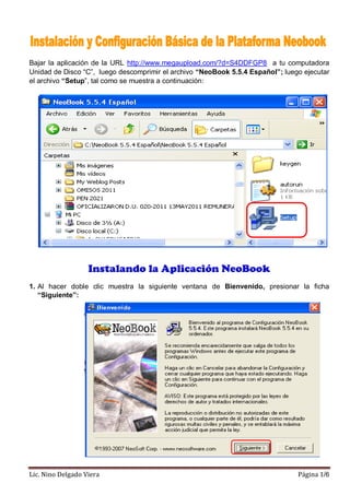 Bajar la aplicación de la URL http://www.megaupload.com/?d=S4DDFGP8 a tu computadora
Unidad de Disco “C”, luego descomprimir el archivo “NeoBook 5.5.4 Español”; luego ejecutar
el archivo “Setup”, tal como se muestra a continuación:




                   Instalando la Aplicación NeoBook
1. Al hacer doble clic muestra la siguiente ventana de Bienvenido, presionar la ficha
   “Siguiente”:




Lic. Nino Delgado Viera                                                         Página 1/6
 