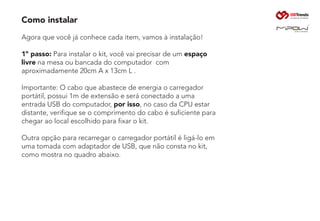Como instalar
Agora que você já conhece cada item, vamos à instalação!
1º passo: Para instalar o kit, você vai precisar de um espaço
livre na mesa ou bancada do computador com
aproximadamente 20cm A x 13cm L .
Importante: O cabo que abastece de energia o carregador
portátil, possui 1m de extensão e será conectado a uma
entrada USB do computador, por isso, no caso da CPU estar
distante, verifique se o comprimento do cabo é suficiente para
chegar ao local escolhido para fixar o kit.
Outra opção para recarregar o carregador portátil é ligá-lo em
uma tomada com adaptador de USB, que não consta no kit,
como mostra no quadro abaixo.
 