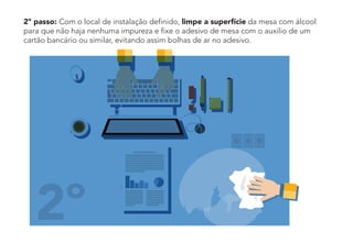 2º passo: Com o local de instalação definido, limpe a superfície da mesa com álcool
para que não haja nenhuma impureza e fixe o adesivo de mesa com o auxilio de um
cartão bancário ou similar, evitando assim bolhas de ar no adesivo.
2º
 