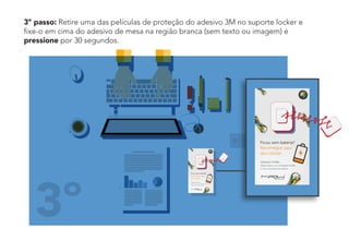 3º passo: Retire uma das películas de proteção do adesivo 3M no suporte locker e
fixe-o em cima do adesivo de mesa na região branca (sem texto ou imagem) e
pressione por 30 segundos.
3º
 