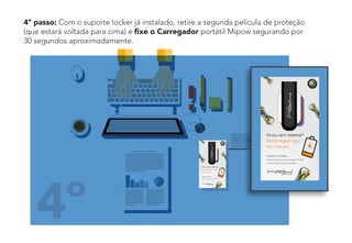 4º passo: Com o suporte locker já instalado, retire a segunda película de proteção
(que estará voltada para cima) e ﬁxe o Carregador portátil Mipow segurando por
30 segundos aproximadamente.
4º
 