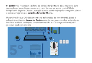 5º
5º passo: Para recarregar a bateria do carregador portátil e deixá-lo pronto para
ser usado por seus clientes, conecte o cabo de energia a uma porta USB do
computador (seja ele CPU ou Laptop) e a outra ponta no próprio carregador portátil
e deixe carregando por aproximadamente 3 horas.
Importante: Se sua CPU estiver embaixo da bancada de atendimento, passe o
cabo de energia pelo buraco de ﬁação presente na mesa e redobre a atenção ao
instalar o adesivo, para que a distância entre o kit e a CPU seja suficiente para
conectar o cabo de energia.
 