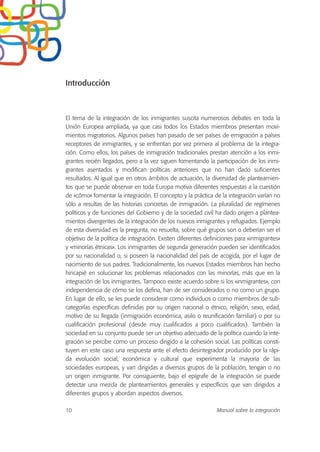 Introducción
El tema de la integración de los inmigrantes suscita numerosos debates en toda la
Unión Europea ampliada, ya que casi todos los Estados miembros presentan movi-
mientos migratorios. Algunos países han pasado de ser países de emigración a países
receptores de inmigrantes, y se enfrentan por vez primera al problema de la integra-
ción. Como ellos, los países de inmigración tradicionales prestan atención a los inmi-
grantes recién llegados, pero a la vez siguen fomentando la participación de los inmi-
grantes asentados y modifican políticas anteriores que no han dado suficientes
resultados. Al igual que en otros ámbitos de actuación, la diversidad de planteamien-
tos que se puede observar en toda Europa motiva diferentes respuestas a la cuestión
de «cómo» fomentar la integración. El concepto y la práctica de la integración varían no
sólo a resultas de las historias concretas de inmigración. La pluralidad de regímenes
políticos y de funciones del Gobierno y de la sociedad civil ha dado origen a plantea-
mientos divergentes de la integración de los nuevos inmigrantes y refugiados. Ejemplo
de esta diversidad es la pregunta, no resuelta, sobre qué grupos son o deberían ser el
objetivo de la política de integración. Existen diferentes definiciones para «inmigrantes»
y «minorías étnicas». Los inmigrantes de segunda generación pueden ser identificados
por su nacionalidad o, si poseen la nacionalidad del país de acogida, por el lugar de
nacimiento de sus padres. Tradicionalmente, los nuevos Estados miembros han hecho
hincapié en solucionar los problemas relacionados con las minorías, más que en la
integración de los inmigrantes. Tampoco existe acuerdo sobre si los «inmigrantes», con
independencia de cómo se los defina, han de ser considerados o no como un grupo.
En lugar de ello, se les puede considerar como individuos o como miembros de sub-
categorías específicas definidas por su origen nacional o étnico, religión, sexo, edad,
motivo de su llegada (inmigración económica, asilo o reunificación familiar) o por su
cualificación profesional (desde muy cualificados a poco cualificados). También la
sociedad en su conjunto puede ser un objetivo adecuado de la política cuando la inte-
gración se percibe como un proceso dirigido a la cohesión social. Las políticas consti-
tuyen en este caso una respuesta ante el efecto desintegrador producido por la rápi-
da evolución social, económica y cultural que experimenta la mayoría de las
sociedades europeas, y van dirigidas a diversos grupos de la población, tengan o no
un origen inmigrante. Por consiguiente, bajo el epígrafe de la integración se puede
detectar una mezcla de planteamientos generales y específicos que van dirigidos a
diferentes grupos y abordan aspectos diversos.
10 Manual sobre la integración
 