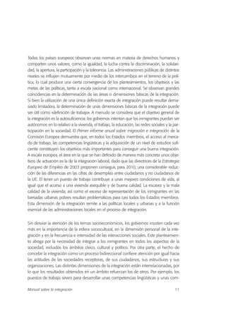 Todos los países europeos observan unas normas en materia de derechos humanos y
comparten unos valores, como la igualdad, la lucha contra la discriminación, la solidari-
dad, la apertura, la participación y la tolerancia. Las administraciones públicas de distintos
niveles se influyen mutuamente por medio de los intercambios en el terreno de la polí-
tica, lo cual produce una cierta convergencia de los planteamientos, los objetivos y las
metas de las políticas, tanto a escala nacional como internacional. Se observan grandes
coincidencias en la determinación de las áreas o dimensiones básicas de la integración.
Si bien la utilización de una única definición exacta de integración puede resultar dema-
siado limitadora, la determinación de unas dimensiones básicas de la integración puede
ser útil como «definición de trabajo». A menudo se considera que el objetivo general de
la integración es la autosuficiencia: los gobiernos intentan que los inmigrantes puedan ser
autónomos en lo relativo a la vivienda, el trabajo, la educación, las redes sociales y la par-
ticipación en la sociedad. El Primer informe anual sobre migración e integración de la
Comisión Europea demuestra que, en todos los Estados miembros, el acceso al merca-
do de trabajo, las competencias lingüísticas y la adquisición de un nivel de estudios sufi-
ciente constituyen los objetivos más importantes para conseguir una buena integración.
A escala europea, el área en la que se han definido de manera más concreta unos obje-
tivos de actuación es la de la integración laboral, dado que las directrices de la Estrategia
Europea de Empleo de 2003 proponen conseguir, para 2010, una considerable reduc-
ción de las diferencias en las cifras de desempleo entre ciudadanos y no ciudadanos de
la UE. El tener un puesto de trabajo contribuye a unas mejores condiciones de vida, al
igual que el acceso a una vivienda asequible y de buena calidad. La escasez y la mala
calidad de la vivienda, así como el exceso de representación de los inmigrantes en las
barriadas urbanas pobres resultan problemáticos para casi todos los Estados miembros.
Esta dimensión de la integración remite a las políticas locales y urbanas y a la función
esencial de las administraciones locales en el proceso de integración.
Sin desviar la atención de los temas socioeconómicos, los gobiernos insisten cada vez
más en la importancia de la esfera sociocultural, en la dimensión personal de la inte-
gración y en la frecuencia e intensidad de las interacciones sociales. Este planteamien-
to aboga por la necesidad de integrar a los inmigrantes en todos los aspectos de la
sociedad, incluidos los ámbitos cívico, cultural y político. Por otra parte, el hecho de
concebir la integración como un proceso bidireccional confiere atención por igual hacia
las actitudes de las sociedades receptoras, de sus ciudadanos, sus estructuras y sus
organizaciones. Las distintas dimensiones de la integración están interrelacionadas, por
lo que los resultados obtenidos en un ámbito refuerzan los de otros. Por ejemplo, los
puestos de trabajo sirven para desarrollar unas competencias lingüísticas y unas com-
11Manual sobre la integración
 