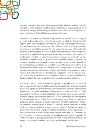 petencias culturales más amplias, así como para entablar relaciones sociales. Estas últi-
mas, por su parte, amplían las oportunidades económicas. La lengua resulta útil en el
mercado de trabajo y abre nuevas oportunidades de educación. Al mismo tiempo, indi-
ca un conocimiento de la población y la sociedad de acogida.
Las políticas de integración intentan conseguir resultados positivos para los inmigran-
tes en los ámbitos del empleo, la vivienda, la educación, la salud, etc. Tanto a los recién
llegados como a los inmigrantes residentes les será más fácil conseguir resultados si
adquieren determinadas competencias, como son el dominio de la lengua y el cono-
cimiento de la sociedad de acogida. En este sentido, los programas de introducción
ayudan a los recién llegados a adquirir las competencias necesarias para participar ple-
namente en la sociedad. Al mismo tiempo, la atención que se presta a los aspectos de
la adaptación individual y el capital humano debe ir aparejada a una atención comple-
mentaria a la cohesión social y la igualdad en las sociedades plurales. La demanda de
competencias debe ir acompañada de unos mecanismos que permitan adquirirlas y
de posibilidades para utilizarlas. La sociedad y sus instituciones deben abrirse a los
inmigrantes de manera activa. No concierne sólo al inmigrante el adquirir unas com-
petencias, sino también a los poderes públicos y las fuerzas de la sociedad el asegu-
rarse de que existan amplias oportunidades de participación sobre una base de igual-
dad y de ausencia de discriminación. Equilibrar la balanza de responsabilidades es
fundamental para formular unas políticas de integración equitativas y eficaces.
Además de una relación entre «Estado» e «inmigrante», la integración es un proceso en el
que se establece una estrecha colaboración entre diferentes niveles de la administración
pública y de agentes no gubernamentales, como empresarios, sindicatos, organizaciones
religiosas, la sociedad civil, asociaciones de inmigrantes, medios de comunicación y ONG
que ayudan a inmigrantes. Los dirigentes políticos, por ejemplo, tienen una gran responsa-
bilidad en su papel de educadores públicos y a la hora de fomentar una actitud positiva
hacia los inmigrantes para combatir las tendencias racistas y xenófobas. Los empresarios
pueden dar acceso a puestos de trabajo, proporcionar formación especializada y lingüísti-
ca, ofrecer una iniciación, facilitar el acceso a la vivienda y aportar información al debate
público acerca de los beneficios económicos de la inmigración. También los medios de
comunicación desempeñan un papel importante informando de manera equilibrada y sir-
viendo de base a las actitudes de la población hacia los recién llegados. La apertura y las
buenas relaciones de vecindad por parte de la población son ingredientes esenciales de
una buena integración que se pueden alentar por medio de programas de voluntariado. La
integración es una responsabilidad común en la que intervienen muchas partes.
12 Manual sobre la integración
 