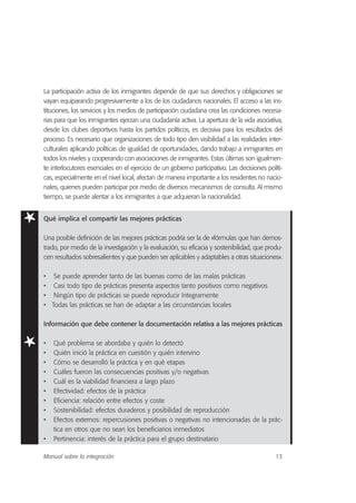 La participación activa de los inmigrantes depende de que sus derechos y obligaciones se
vayan equiparando progresivamente a los de los ciudadanos nacionales. El acceso a las ins-
tituciones, los servicios y los medios de participación ciudadana crea las condiciones necesa-
rias para que los inmigrantes ejerzan una ciudadanía activa. La apertura de la vida asociativa,
desde los clubes deportivos hasta los partidos políticos, es decisiva para los resultados del
proceso. Es necesario que organizaciones de todo tipo den visibilidad a las realidades inter-
culturales aplicando políticas de igualdad de oportunidades, dando trabajo a inmigrantes en
todos los niveles y cooperando con asociaciones de inmigrantes. Estas últimas son igualmen-
te interlocutores esenciales en el ejercicio de un gobierno participativo. Las decisiones políti-
cas, especialmente en el nivel local, afectan de manera importante a los residentes no nacio-
nales, quienes pueden participar por medio de diversos mecanismos de consulta. Al mismo
tiempo, se puede alentar a los inmigrantes a que adquieran la nacionalidad.
Qué implica el compartir las mejores prácticas
Una posible definición de las mejores prácticas podría ser la de «fórmulas que han demos-
trado, por medio de la investigación y la evaluación, su eficacia y sostenibilidad, que produ-
cen resultados sobresalientes y que pueden ser aplicables y adaptables a otras situaciones».
• Se puede aprender tanto de las buenas como de las malas prácticas
• Casi todo tipo de prácticas presenta aspectos tanto positivos como negativos
• Ningún tipo de prácticas se puede reproducir íntegramente
• Todas las prácticas se han de adaptar a las circunstancias locales
Información que debe contener la documentación relativa a las mejores prácticas
• Qué problema se abordaba y quién lo detectó
• Quién inició la práctica en cuestión y quién intervino
• Cómo se desarrolló la práctica y en qué etapas
• Cuáles fueron las consecuencias positivas y/o negativas
• Cuál es la viabilidad financiera a largo plazo
• Efectividad: efectos de la práctica
• Eficiencia: relación entre efectos y coste
• Sostenibilidad: efectos duraderos y posibilidad de reproducción
• Efectos externos: repercusiones positivas o negativas no intencionadas de la prác-
tica en otros que no sean los beneficiarios inmediatos
• Pertinencia: interés de la práctica para el grupo destinatario
13Manual sobre la integración
 