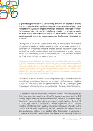 El presente capítulo trata de la concepción y aplicación de programas de intro-
ducción. Los participantes pueden aprender la lengua, entablar relaciones con el
mercado laboral y adquirir un conocimiento de la sociedad de acogida por medio
de programas bien concebidos y dotados de recursos. Los gobiernos pueden
colaborar con las administraciones locales, los interlocutores sociales y las ONG
y evaluar periódicamente los programas para que el esfuerzo de introducción sea
fructífero.
La integración es un proceso que dura varios años, en muchos casos hasta después
de adquirida la ciudadanía o incluso hasta la segunda y la tercera generación. Se sus-
tenta sobre un compromiso cuando la sociedad receptora se propone acoger a los
inmigrantes y les ofrece oportunidades para familiarizarse con la lengua, los valores
básicos y las costumbres y cuando los inmigrantes, por su parte, muestran la determi-
nación de formar parte de esa sociedad receptora.
Los programas de introducción son una inversión para el futuro que deberían estar dis-
puestos a hacer tanto el inmigrante como la sociedad. Para el primero representa un
punto de partida que le permite adquirir unas competencias indispensables para
hacerse autosuficiente, por lo que el esfuerzo merece la pena. Para la sociedad, la ren-
tabilidad de la inversión consiste en que los inmigrantes se convierten en ciudadanos
mejor preparados y capaces de contribuir a ella.
Las primeras etapas de la estancia de un inmigrante en el país receptor revisten una
especial importancia. Algunos gobiernos han puesto en marcha programas introducto-
rios para esa fase inicial que constan generalmente de tres componentes principales:
enseñanza de la lengua, cursos de orientación cívica y formación laboral profesional.
Un ejemplo de programa introductorio procede de la ciudad de Gante (Bélgica), que
dispone de un servicio municipal de integración, financiado por el ayuntamiento de la
ciudad y, en gran parte, por la Comunidad Flamenca (dentro de los apartados de polí-
tica urbana e integración). Su programa de recepción aplica la legislación flamenca (de
2003, en vigor desde el 1 de abril de 2004) que exige cursos introductorios para
miembros de la familia recién llegados, inmigrantes regularizados, refugiados recono-
cidos, víctimas del tráfico de personas y menores. La legislación contempla asimismo
a los solicitantes de asilo que hayan llegado a la fase de tramitación de su solicitud en
la que ésta es examinada detenidamente. Para algunos grupos los cursos de introduc-
16 Manual sobre la integración
 