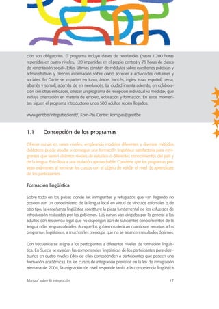 ción son obligatorios. El programa incluye clases de neerlandés (hasta 1.200 horas
repartidas en cuatro niveles, 120 impartidas en el propio centro) y 75 horas de clases
de «orientación social». Estas últimas constan de módulos sobre cuestiones prácticas y
administrativas y ofrecen información sobre cómo acceder a actividades culturales y
sociales. En Gante se imparten en turco, árabe, francés, inglés, ruso, español, persa,
albanés y somalí, además de en neerlandés. La ciudad intenta además, en colabora-
ción con otras entidades, ofrecer un programa de recepción individual «a medida», que
incluya orientación en materia de empleo, educación y formación. En estos momen-
tos siguen el programa introductorio unos 500 adultos recién llegados.
www.gent.be/integratiedienst/, Kom-Pas Centre: kom.pas@gent.be
1.1 Concepción de los programas
Ofrecer cursos en varios niveles, empleando modelos diferentes y diversos métodos
didácticos puede ayudar a conseguir una formación lingüística satisfactoria para inmi-
grantes que tienen distintos niveles de estudios o diferentes conocimientos del país y
de la lengua. Esto lleva a una titulación aprovechable. Conviene que los programas pre-
vean exámenes al terminar los cursos con el objeto de validar el nivel de aprendizaje
de los participantes.
Formación lingüística
Sobre todo en los países donde los inmigrantes y refugiados que van llegando no
poseen aún un conocimiento de la lengua local en virtud de vínculos coloniales o de
otro tipo, la enseñanza lingüística constituye la pieza fundamental de los esfuerzos de
introducción realizados por los gobiernos. Los cursos van dirigidos por lo general a los
adultos con residencia legal que no dispongan aún de suficientes conocimientos de la
lengua o las lenguas oficiales. Aunque los gobiernos dedican cuantiosos recursos a los
programas lingüísticos, a muchos les preocupa que no se alcancen resultados óptimos.
Con frecuencia se asigna a los participantes a diferentes niveles de formación lingüís-
tica. En Suecia se evalúan las competencias lingüísticas de los participantes para distri-
buirlos en cuatro niveles (dos de ellos corresponden a participantes que poseen una
formación académica). En los cursos de integración previstos en la ley de inmigración
alemana de 2004, la asignación de nivel responde tanto a la competencia lingüística
Manual sobre la integración 17
 