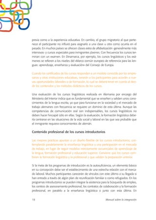 previa como a la experiencia educativa. En cambio, el grupo migratorio al que perte-
nece el participante no influirá para asignarlo a una clase u otra como ocurría en el
pasado. En muchos países se ofrecen clases extra de alfabetización -generalmente más
intensivas- y cursos especiales para inmigrantes jóvenes. Con frecuencia los cursos ter-
minan con un examen. En Dinamarca, por ejemplo, los cursos lingüísticos y los exá-
menes se refieren a los niveles del «Marco común europeo de referencia para las len-
guas: aprendizaje, enseñanza y evaluación» del Consejo de Europa.
Cuando los certificados de los cursos responden a un modelo conocido por los empre-
sarios y otras instituciones educativas, servirán a los participantes para acceder a nue-
vas oportunidades laborales o de formación, lo cual se deberá tener en cuenta al deci-
dir los contenidos y los métodos didácticos de los cursos.
Una evaluación de los cursos lingüísticos realizada en Alemania por encargo del
Ministerio del Interior indica que es fundamental que se enseñen y validen unos cono-
cimientos de la lengua escrita, ya que para funcionar en la sociedad y el mercado de
trabajo alemanes con frecuencia se requiere un dominio de esta última. Aunque las
competencias de comunicación oral son indispensables, los cursos lingüísticos no
deben hacer hincapié sólo en ellas. Según la evaluación, la formación lingüística debe-
ría centrarse en las situaciones de la vida social y laboral en las que sea probable que
el inmigrante requiera conocimientos de alemán.
Contenido profesional de los cursos introductorios
Las mejores prácticas apuntan a un diseño flexible de los cursos introductorios, con-
templando paralelamente la enseñanza lingüística y una participación en el mercado
de trabajo, en lugar de seguir modelos estrictamente secuenciales de aprendizaje de
la lengua, formación profesional y educación superior. Conviene que los cursos com-
binen la formación lingüística y la profesional y que validen la preparación anterior.
Si la meta de los programas de introducción es la autosuficiencia, un elemento básico
en su concepción debe ser el establecimiento de una estrecha relación con el merca-
do laboral. Muchos participantes carecerán de vínculos con este último a su llegada si
han entrado a través de algún plan de reunificación familiar o como refugiados. En los
programas introductorios se pueden integrar la asistencia para la búsqueda de empleo,
los centros de asesoramiento profesional, los contratos de colaboración y la formación
profesional, en paralelo a la enseñanza lingüística o junto con esta última. En
18 Manual sobre la integración
 