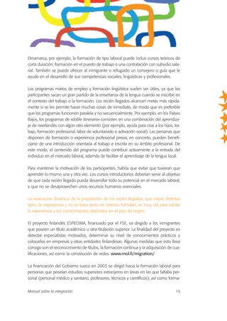 Dinamarca, por ejemplo, la formación de tipo laboral puede incluir cursos teóricos de
corta duración, formación en el puesto de trabajo o una contratación con subsidio sala-
rial. También se puede ofrecer al inmigrante o refugiado un consejero o guía que le
ayude en el desarrollo de sus competencias sociales, lingüísticas y profesionales.
Los programas mixtos de empleo y formación lingüística suelen ser útiles, ya que los
participantes sacan un gran partido de la enseñanza de la lengua cuando se inscribe en
el contexto del trabajo o la formación. Los recién llegados alcanzan metas más rápida-
mente si se les permite hacer muchas cosas de inmediato, de modo que es preferible
que los programas funcionen paralela y no secuencialmente. Por ejemplo, en los Países
Bajos, los programas de «doble itinerario» consisten en una combinación del aprendiza-
je de neerlandés con algún otro elemento (por ejemplo, ayuda para criar a los hijos, tra-
bajo, formación profesional, labor de voluntariado o activación social). Las personas que
disponen de formación o experiencia profesional previa, en concreto, pueden benefi-
ciarse de una introducción orientada al trabajo e inscrita en su ámbito profesional. De
este modo, el contenido del programa puede contribuir activamente a la entrada del
individuo en el mercado laboral, además de facilitar el aprendizaje de la lengua local.
Para mantener la motivación de los participantes, habría que evitar que tuvieran que
aprender lo mismo una y otra vez. Los cursos introductorios deberían servir al objetivo
de que cada recién llegado pueda desarrollar todo su potencial en el mercado laboral,
y que no se desaprovechen unos recursos humanos esenciales.
La evaluación dinámica de la preparación de los recién llegados, que valore distintos
tipos de experiencia y no se base tanto en criterios formales, es muy útil para validar
la experiencia y los conocimientos obtenidos en el país de origen.
El proyecto finlandés ESPECIMA, financiado por el FSE, va dirigido a los inmigrantes
que poseen un título académico u otra titulación superior. La finalidad del proyecto es
detectar especialistas motivados, determinar su nivel de conocimientos prácticos y
colocarlos en empresas y otras entidades finlandesas. Algunas medidas que esto lleva
consigo son el reconocimiento de títulos, la formación continua y la adquisición de cua-
lificaciones, así como la constitución de redes. www.mol.fi/migration/
La financiación del Gobierno sueco en 2003 se dirigió hacia la formación laboral para
personas que poseían estudios superiores extranjeros en áreas en las que faltaba per-
sonal (personal médico y sanitario, profesores, técnicos y científicos), así como forma-
Manual sobre la integración 19
 