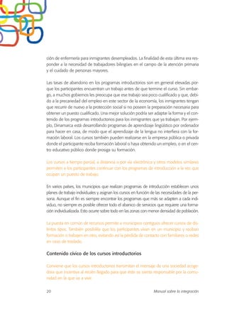 ción de enfermería para inmigrantes desempleados. La finalidad de esta última era res-
ponder a la necesidad de trabajadores bilingües en el campo de la atención primaria
y el cuidado de personas mayores.
Las tasas de abandono en los programas introductorios son en general elevadas por-
que los participantes encuentran un trabajo antes de que termine el curso. Sin embar-
go, a muchos gobiernos les preocupa que ese trabajo sea poco cualificado y que, debi-
do a la precariedad del empleo en este sector de la economía, los inmigrantes tengan
que recurrir de nuevo a la protección social si no poseen la preparación necesaria para
obtener un puesto cualificado. Una mejor solución podría ser adaptar la forma y el con-
tenido de los programas introductorios para los inmigrantes que ya trabajan. Por ejem-
plo, Dinamarca está desarrollando programas de aprendizaje lingüístico por ordenador
para hacer en casa, de modo que el aprendizaje de la lengua no interfiera con la for-
mación laboral. Los cursos también pueden realizarse en la empresa pública o privada
donde el participante reciba formación laboral o haya obtenido un empleo, o en el cen-
tro educativo público donde prosiga su formación.
Los cursos a tiempo parcial, a distancia o por vía electrónica y otros modelos similares
permiten a los participantes continuar con los programas de introducción a la vez que
ocupan un puesto de trabajo.
En varios países, los municipios que realizan programas de introducción establecen unos
planes de trabajo individuales y asignan los cursos en función de las necesidades de la per-
sona. Aunque el fin es siempre encontrar los programas que más se adapten a cada indi-
viduo, no siempre es posible ofrecer todo el abanico de servicios que requiere una forma-
ción individualizada. Esto ocurre sobre todo en las zonas con menor densidad de población.
La puesta en común de recursos permite a municipios contiguos ofrecer cursos de dis-
tintos tipos. También posibilita que los participantes vivan en un municipio y reciban
formación o trabajen en otro, evitando así la pérdida de contacto con familiares o redes
en caso de traslado.
Contenido cívico de los cursos introductorios
Conviene que los cursos introductorios transmitan el mensaje de una sociedad acoge-
dora que incentiva al recién llegado para que éste se sienta responsable por la comu-
nidad en la que va a vivir.
20 Manual sobre la integración
 