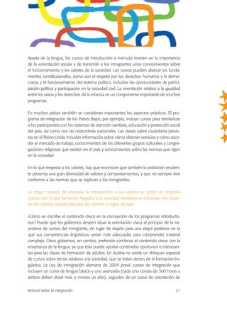 Aparte de la lengua, los cursos de introducción a menudo insisten en la importancia
de la «orientación social» y de transmitir a los inmigrantes unos conocimientos sobre
el funcionamiento y los valores de la sociedad. Los cursos pueden abarcar los funda-
mentos constitucionales, como son el respeto por los derechos humanos y la demo-
cracia, y el funcionamiento del sistema político, incluidas las oportunidades de partici-
pación política y participación en la sociedad civil. La orientación relativa a la igualdad
entre los sexos y los derechos de la infancia es un componente importante de muchos
programas.
En muchos países también se consideran importantes los aspectos prácticos. El pro-
grama de integración de los Países Bajos, por ejemplo, incluye cursos para familiarizar
a los participantes con los sistemas de atención sanitaria, educación y protección social
del país, así como con las costumbres nacionales. Las clases sobre ciudadanía previs-
tas en el Reino Unido incluirán información sobre cómo obtener servicios y cómo acce-
der al mercado de trabajo, conocimientos de los diferentes grupos culturales y congre-
gaciones religiosas que existen en el país y conocimientos sobre las normas que rigen
en la sociedad.
En lo que respecta a los valores, hay que reconocer que también la población residen-
te presenta una gran diversidad de valores y comportamientos, y que no siempre vive
conforme a las normas que se explican a los inmigrantes.
La mejor manera de encauzar la introducción a los valores es como un empeño
común con el que los recién llegados y la sociedad receptora se esfuerzan por respe-
tar los criterios establecidos por las normas y reglas del país.
¿Cómo se inscribe el contenido cívico en la concepción de los programas introducto-
rios? Puede que los gobiernos deseen situar la orientación cívica al principio de la tra-
yectoria de cursos del inmigrante, en lugar de dejarla para una etapa posterior en la
que sus competencias lingüísticas serían más adecuadas para comprender material
complejo. Otros gobiernos, en cambio, preferirán combinar el contenido cívico con la
enseñanza de la lengua, ya que ésta puede aportar contenidos oportunos e interesan-
tes para las clases de formación de adultos. En Austria no existe un «bloque» especial
de cursos sobre temas relativos a la sociedad, que se tratan dentro de la formación lin-
güística. La Ley de inmigración alemana de 2004 prevé cursos de integración que
incluyen un curso de lengua básico y uno avanzado (cada uno consta de 300 horas y
ambos deben durar más o menos un año), seguidos de un curso de orientación de
Manual sobre la integración 21
 