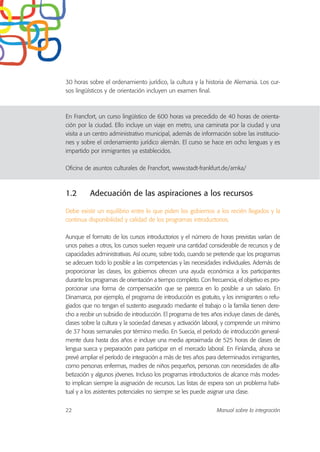 30 horas sobre el ordenamiento jurídico, la cultura y la historia de Alemania. Los cur-
sos lingüísticos y de orientación incluyen un examen final.
En Francfort, un curso lingüístico de 600 horas va precedido de 40 horas de orienta-
ción por la ciudad. Ello incluye un viaje en metro, una caminata por la ciudad y una
visita a un centro administrativo municipal, además de información sobre las institucio-
nes y sobre el ordenamiento jurídico alemán. El curso se hace en ocho lenguas y es
impartido por inmigrantes ya establecidos.
Oficina de asuntos culturales de Francfort, www.stadt-frankfurt.de/amka/
1.2 Adecuación de las aspiraciones a los recursos
Debe existir un equilibrio entre lo que piden los gobiernos a los recién llegados y la
continua disponibilidad y calidad de los programas introductorios.
Aunque el formato de los cursos introductorios y el número de horas previstas varían de
unos países a otros, los cursos suelen requerir una cantidad considerable de recursos y de
capacidades administrativas. Así ocurre, sobre todo, cuando se pretende que los programas
se adecuen todo lo posible a las competencias y las necesidades individuales. Además de
proporcionar las clases, los gobiernos ofrecen una ayuda económica a los participantes
durante los programas de orientación a tiempo completo. Con frecuencia, el objetivo es pro-
porcionar una forma de compensación que se parezca en lo posible a un salario. En
Dinamarca, por ejemplo, el programa de introducción es gratuito, y los inmigrantes o refu-
giados que no tengan el sustento asegurado mediante el trabajo o la familia tienen dere-
cho a recibir un subsidio de introducción. El programa de tres años incluye clases de danés,
clases sobre la cultura y la sociedad danesas y activación laboral, y comprende un mínimo
de 37 horas semanales por término medio. En Suecia, el período de introducción general-
mente dura hasta dos años e incluye una media aproximada de 525 horas de clases de
lengua sueca y preparación para participar en el mercado laboral. En Finlandia, ahora se
prevé ampliar el período de integración a más de tres años para determinados inmigrantes,
como personas enfermas, madres de niños pequeños, personas con necesidades de alfa-
betización y algunos jóvenes. Incluso los programas introductorios de alcance más modes-
to implican siempre la asignación de recursos. Las listas de espera son un problema habi-
tual y a los asistentes potenciales no siempre se les puede asignar una clase.
22 Manual sobre la integración
 