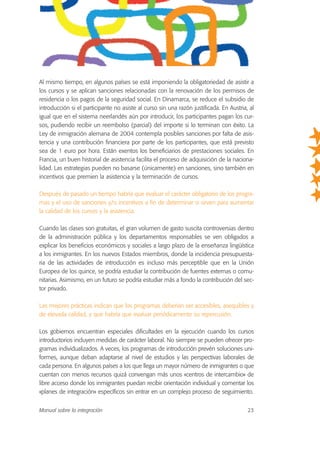 Al mismo tiempo, en algunos países se está imponiendo la obligatoriedad de asistir a
los cursos y se aplican sanciones relacionadas con la renovación de los permisos de
residencia o los pagos de la seguridad social. En Dinamarca, se reduce el subsidio de
introducción si el participante no asiste al curso sin una razón justificada. En Austria, al
igual que en el sistema neerlandés aún por introducir, los participantes pagan los cur-
sos, pudiendo recibir un reembolso (parcial) del importe si lo terminan con éxito. La
Ley de inmigración alemana de 2004 contempla posibles sanciones por falta de asis-
tencia y una contribución financiera por parte de los participantes, que está previsto
sea de 1 euro por hora. Están exentos los beneficiarios de prestaciones sociales. En
Francia, un buen historial de asistencia facilita el proceso de adquisición de la naciona-
lidad. Las estrategias pueden no basarse (únicamente) en sanciones, sino también en
incentivos que premien la asistencia y la terminación de cursos.
Después de pasado un tiempo habría que evaluar el carácter obligatorio de los progra-
mas y el uso de sanciones y/o incentivos a fin de determinar si sirven para aumentar
la calidad de los cursos y la asistencia.
Cuando las clases son gratuitas, el gran volumen de gasto suscita controversias dentro
de la administración pública y los departamentos responsables se ven obligados a
explicar los beneficios económicos y sociales a largo plazo de la enseñanza lingüística
a los inmigrantes. En los nuevos Estados miembros, donde la incidencia presupuesta-
ria de las actividades de introducción es incluso más perceptible que en la Unión
Europea de los quince, se podría estudiar la contribución de fuentes externas o comu-
nitarias. Asimismo, en un futuro se podría estudiar más a fondo la contribución del sec-
tor privado.
Las mejores prácticas indican que los programas deberían ser accesibles, asequibles y
de elevada calidad, y que habría que evaluar periódicamente su repercusión.
Los gobiernos encuentran especiales dificultades en la ejecución cuando los cursos
introductorios incluyen medidas de carácter laboral. No siempre se pueden ofrecer pro-
gramas individualizados. A veces, los programas de introducción prevén soluciones uni-
formes, aunque deban adaptarse al nivel de estudios y las perspectivas laborales de
cada persona. En algunos países a los que llega un mayor número de inmigrantes o que
cuentan con menos recursos quizá convengan más unos «centros de intercambio» de
libre acceso donde los inmigrantes puedan recibir orientación individual y comentar los
«planes de integración» específicos sin entrar en un complejo proceso de seguimiento.
Manual sobre la integración 23
 