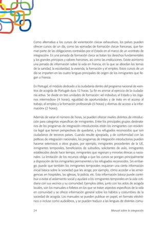 Como alternativa a los cursos de «orientación cívica» exhaustivos, los países pueden
ofrecer cursos de un día, como las «jornadas de formación cívica» francesas, que for-
man parte de las obligaciones contraídas por el Estado en el marco de un «contrato de
integración». En una jornada de formación cívica se tratan los derechos fundamentales
y los grandes principios y valores franceses, así como las instituciones. Existe asimismo
una jornada de información sobre la vida en Francia, en la que se abordan los temas
de la sanidad, la escolaridad, la vivienda, la formación y el empleo. Estos cursos de un
día se imparten en las cuatro lenguas principales de origen de los inmigrantes que lle-
gan a Francia.
En Portugal, el módulo dedicado a la ciudadanía dentro del programa nacional de «cen-
tros de acogida de Portugal» dura 12 horas. Su fin es animar al ejercicio de la ciudada-
nía activa. Se divide en tres unidades de formación: «el individuo, el Estado y los órga-
nos intermedios» (4 horas), «igualdad de oportunidades y de trato en el acceso al
trabajo, el empleo y la formación profesional» (6 horas) y «formas de acceso a la infor-
mación» (2 horas).
Además de variar el número de horas, se pueden ofrecer niveles distintos de introduc-
ción para categorías específicas de inmigrantes. Entre los principales grupos destinata-
rios de los programas de integración introductorios están los inmigrantes con residen-
cia legal que tienen perspectivas de quedarse, y los refugiados reconocidos que son
ciudadanos de terceros países. Cuando resulte apropiado, y de conformidad con las
políticas de integración nacionales, los programas de integración introductorios pueden
hacerse extensivos a otros grupos, por ejemplo, inmigrantes procedentes de la UE,
inmigrantes temporales, beneficiarios de subsidios, solicitantes de asilo, inmigrantes
establecidos desde hace tiempo, inmigrantes que regresan y minorías étnicas o nacio-
nales. La limitación de los recursos obliga a que los cursos se pongan principalmente
a disposición de los inmigrantes permanentes y los refugiados reconocidos. Sin embar-
go, puede que también los inmigrantes temporales requieran una cierta información
inicial básica sobre la sociedad que les acoge, por ejemplo, cómo acceder a las emer-
gencias en hospitales, las iglesias, la policía, etc. Esta información básica puede contri-
buir a evitar el aislamiento social y ayudará a los inmigrantes temporales en la vida coti-
diana con sus vecinos y su comunidad. Ejemplos útiles, junto con los actos de acogida
locales, son los manuales o folletos en los que se tratan aspectos específicos de la vida
en comunidad y se ofrece información general sobre los hábitos y costumbres de la
sociedad de acogida. Los manuales se pueden publicar en papel, en formato electró-
nico o incluso como audiolibros, y se pueden traducir a las lenguas de distintas comu-
24 Manual sobre la integración
 