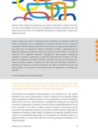 nidades. Estos medios de introducción, que centran la atención en reducir las tensio-
nes entre comunidades más que en la capacidad de inserción profesional, son una
buena manera de incluir a los inmigrantes temporales sin comprometer una gran can-
tidad de recursos.
Muchos países han creado manuales para los inmigrantes. Por ejemplo, el «Manual
sobre los derechos de los inmigrantes en Irlanda» publicado por el Consejo de
Inmigración irlandés intenta proporcionar información para grupos de inmigrantes y
para todo tipo de organismos públicos, entidades privadas y organizaciones no
gubernamentales que están en contacto con ellos. El manual ofrece una visión de
conjunto de la legislación aplicable, distinguiendo varios grupos: trabajadores
migrantes, empresas y autónomos, estudiantes internacionales, familiares de inmi-
grantes y ciudadanos irlandeses, visitantes, personas a las que se les ha dado per-
miso de estancia, padres y hermanos de niños que son ciudadanos irlandeses, y
personas que residen en el país sin permiso. Se tratan los derechos de cada uno
estos grupos, y en un anexo se dan las direcciones de organismos y entidades per-
tinentes.
www.immigrantcouncil.ie/handbook.htm
Algunos países, aparte de los programas de introducción extensos que se ofrecen sólo
a determinadas categorías de recién llegados, acostumbran a proporcionar un nivel
adecuado de asistencia introductoria a otros grupos de inmigrantes.
Normalmente los inmigrantes indocumentados y los solicitantes de asilo quedan
excluidos de los cursos introductorios, ya que, en ausencia de una situación jurídica
segura, los gobiernos prefieren evitar que se creen expectativas. A veces a los solicitan-
tes de asilo se les da un acceso limitado a actividades de integración, con objeto de
aumentar su preparación y ayudarles a orientar su futuro, independientemente de que
se les conceda o no el asilo. En algunos países se incluye a las personas que se
encuentran bajo protección temporal, por ejemplo en Polonia, donde, al igual que los
refugiados reconocidos, pueden realizar un programa de integración individual de doce
meses. En sus actividades relacionadas con la integración, las entidades locales o no
gubernamentales no suelen hacer distinción entre los participantes basándose en su
situación jurídica.
Manual sobre la integración 25
 