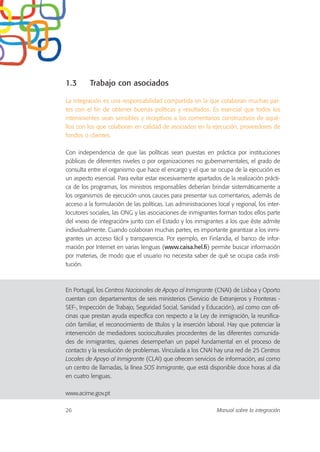 1.3 Trabajo con asociados
La integración es una responsabilidad compartida en la que colaboran muchas par-
tes con el fin de obtener buenas políticas y resultados. Es esencial que todos los
intervinientes sean sensibles y receptivos a los comentarios constructivos de aqué-
llos con los que colaboran en calidad de asociados en la ejecución, proveedores de
fondos o clientes.
Con independencia de que las políticas sean puestas en práctica por instituciones
públicas de diferentes niveles o por organizaciones no gubernamentales, el grado de
consulta entre el organismo que hace el encargo y el que se ocupa de la ejecución es
un aspecto esencial. Para evitar estar excesivamente apartados de la realización prácti-
ca de los programas, los ministros responsables deberían brindar sistemáticamente a
los organismos de ejecución unos cauces para presentar sus comentarios, además de
acceso a la formulación de las políticas. Las administraciones local y regional, los inter-
locutores sociales, las ONG y las asociaciones de inmigrantes forman todos ellos parte
del «nexo de integración» junto con el Estado y los inmigrantes a los que éste admite
individualmente. Cuando colaboran muchas partes, es importante garantizar a los inmi-
grantes un acceso fácil y transparencia. Por ejemplo, en Finlandia, el banco de infor-
mación por Internet en varias lenguas (www.caisa.hel.fi) permite buscar información
por materias, de modo que el usuario no necesita saber de qué se ocupa cada insti-
tución.
En Portugal, los Centros Nacionales de Apoyo al Inmigrante (CNAI) de Lisboa y Oporto
cuentan con departamentos de seis ministerios (Servicio de Extranjeros y Fronteras -
SEF-, Inspección de Trabajo, Seguridad Social, Sanidad y Educación), así como con ofi-
cinas que prestan ayuda específica con respecto a la Ley de inmigración, la reunifica-
ción familiar, el reconocimiento de títulos y la inserción laboral. Hay que potenciar la
intervención de mediadores socioculturales procedentes de las diferentes comunida-
des de inmigrantes, quienes desempeñan un papel fundamental en el proceso de
contacto y la resolución de problemas. Vinculada a los CNAI hay una red de 25 Centros
Locales de Apoyo al Inmigrante (CLAI) que ofrecen servicios de información, así como
un centro de llamadas, la línea SOS Inmigrante, que está disponible doce horas al día
en cuatro lenguas.
www.acime.gov.pt
26 Manual sobre la integración
 