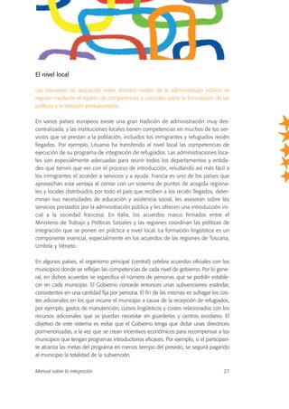 El nivel local
Las relaciones de asociación entre distintos niveles de la administración pública se
regulan mediante el reparto de competencias y consultas sobre la formulación de las
políticas y la dotación presupuestaria.
En varios países europeos existe una gran tradición de administración muy des-
centralizada, y las instituciones locales tienen competencias en muchos de los ser-
vicios que se prestan a la población, incluidos los inmigrantes y refugiados recién
llegados. Por ejemplo, Lituania ha transferido al nivel local las competencias de
ejecución de su programa de integración de refugiados. Las administraciones loca-
les son especialmente adecuadas para reunir todos los departamentos y entida-
des que tienen que ver con el proceso de introducción, resultando así más fácil a
los inmigrantes el acceder a servicios y a ayuda. Francia es uno de los países que
aprovechan esta ventaja al contar con un sistema de puntos de acogida regiona-
les y locales distribuidos por todo el país que reciben a los recién llegados, deter-
minan sus necesidades de educación y asistencia social, les asesoran sobre los
servicios prestados por la administración pública y les ofrecen una introducción ini-
cial a la sociedad francesa. En Italia, los acuerdos marco firmados entre el
Ministerio de Trabajo y Políticas Sociales y las regiones coordinan las políticas de
integración que se ponen en práctica a nivel local. La formación lingüística es un
componente esencial, especialmente en los acuerdos de las regiones de Toscana,
Umbría y Véneto.
En algunos países, el organismo principal (central) celebra acuerdos oficiales con los
municipios donde se reflejan las competencias de cada nivel de gobierno. Por lo gene-
ral, en dichos acuerdos se especifica el número de personas que se podrán estable-
cer en cada municipio. El Gobierno concede entonces unas subvenciones estándar,
consistentes en una cantidad fija por persona. El fin de las mismas es sufragar los cos-
tes adicionales en los que incurre el municipio a causa de la recepción de refugiados,
por ejemplo, gastos de manutención, cursos lingüísticos y costes relacionados con los
recursos adicionales que se puedan necesitar en guarderías y centros escolares. El
objetivo de este sistema es evitar que el Gobierno tenga que dictar unas directrices
pormenorizadas, a la vez que se crean incentivos económicos para recompensar a los
municipios que tengan programas introductorios eficaces. Por ejemplo, si el participan-
te alcanza las metas del programa en menos tiempo del previsto, se seguirá pagando
al municipio la totalidad de la subvención.
Manual sobre la integración 27
 