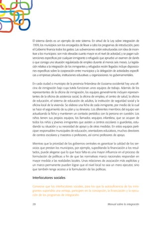 El sistema danés es un ejemplo de este sistema. En virtud de la Ley sobre integración de
1999, los municipios son los encargados de llevar a cabo los programas de introducción, pero
el Gobierno financia todos los gastos. Las subvenciones están estructuradas con idea de incen-
tivar a los municipios: son más elevadas cuanto mayor es el nivel de actividad, y se pagan sub-
venciones específicas por cualquier inmigrante o refugiado que apruebe un examen de danés
o que consiga una situación regularizada de empleo durante al menos seis meses. La legisla-
ción relativa a la integración de los inmigrantes y refugiados recién llegados incluye disposicio-
nes específicas sobre la cooperación entre municipios y la delegación de actividades específi-
cas a empresas privadas, instituciones educativas u organizaciones no gubernamentales.
En cada ciudad o municipio de la provincia finlandesa de Uusiama occidental hay una ofi-
cina de inmigración bajo cuya tutela funcionan unos equipos de trabajo. Además de los
representantes de la oficina de inmigración, los equipos generalmente incluyen represen-
tantes de la oficina de asistencia social, la oficina de empleo, el centro de salud, la oficina
de educación, el sistema de educación de adultos, la institución de seguridad social y la
oficina local de la vivienda. Se elabora una ficha de cada inmigrante, por medio de la cual
se hace el seguimiento de su plan y su itinerario. Los diferentes miembros del equipo van
actualizando la ficha y mantienen un contacto periódico con la persona en cuestión. Los
niños tienen sus propios equipos, los llamados «equipos infantiles», que se ocupan de
todos los niños y jóvenes inmigrantes que asisten a centros escolares o guarderías, estu-
diando su situación y su necesidad de apoyo y de otras medidas. En estos equipos parti-
cipan responsables municipales de educación, orientadores educativos, muchos directores
de centros escolares y maestros o profesores, así como profesores de apoyo.
Mientras que la prioridad de los gobiernos centrales es garantizar la calidad de los ser-
vicios que prestan los municipios, por ejemplo, supeditando la financiación a los resul-
tados, puede alegarse que lo que hace falta es una mayor influencia en el proceso de
formulación de políticas a fin de que las normativas marco nacionales respondan en
mayor medida a las realidades locales. Unas relaciones de asociación más explícitas y
un marco permanente pueden lograr que el nivel local no sea un mero ejecutor, sino
que también tenga acceso a la formulación de las políticas.
Interlocutores sociales
Conviene que los interlocutores sociales, para los que la autosuficiencia de los inmi-
grantes supondría una ventaja, participen en la concepción, la financiación y la ejecu-
ción de los programas de integración.
28 Manual sobre la integración
 