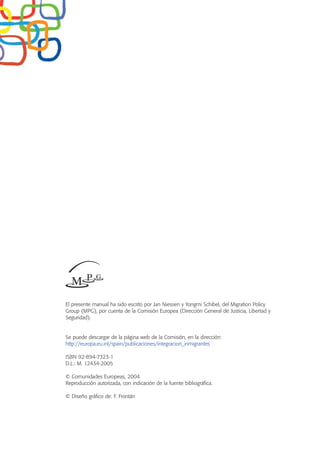 El presente manual ha sido escrito por Jan Niessen y Yongmi Schibel, del Migration Policy
Group (MPG), por cuenta de la Comisión Europea (Dirección General de Justicia, Libertad y
Seguridad).
Se puede descargar de la página web de la Comisión, en la dirección:
http://europa.eu.int/spain/publicaciones/integracion_inmigrantes
ISBN 92-894-7323-1
D.L.: M. 12434-2005
© Comunidades Europeas, 2004
Reproducción autorizada, con indicación de la fuente bibliográfica.
© Diseño gráfico de: F. Frontán
 