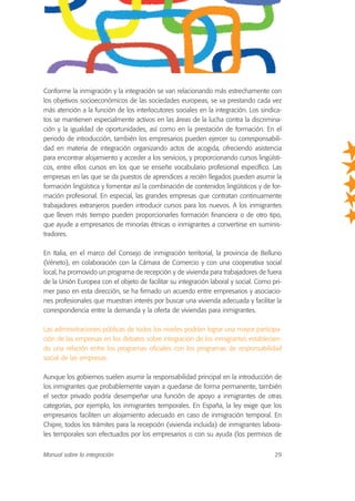 Conforme la inmigración y la integración se van relacionando más estrechamente con
los objetivos socioeconómicos de las sociedades europeas, se va prestando cada vez
más atención a la función de los interlocutores sociales en la integración. Los sindica-
tos se mantienen especialmente activos en las áreas de la lucha contra la discrimina-
ción y la igualdad de oportunidades, así como en la prestación de formación. En el
periodo de introducción, también los empresarios pueden ejercer su corresponsabili-
dad en materia de integración organizando actos de acogida, ofreciendo asistencia
para encontrar alojamiento y acceder a los servicios, y proporcionando cursos lingüísti-
cos, entre ellos cursos en los que se enseñe vocabulario profesional específico. Las
empresas en las que se da puestos de aprendices a recién llegados pueden asumir la
formación lingüística y fomentar así la combinación de contenidos lingüísticos y de for-
mación profesional. En especial, las grandes empresas que contratan continuamente
trabajadores extranjeros pueden introducir cursos para los nuevos. A los inmigrantes
que lleven más tiempo pueden proporcionarles formación financiera o de otro tipo,
que ayude a empresarios de minorías étnicas o inmigrantes a convertirse en suminis-
tradores.
En Italia, en el marco del Consejo de inmigración territorial, la provincia de Belluno
(Véneto), en colaboración con la Cámara de Comercio y con una cooperativa social
local, ha promovido un programa de recepción y de vivienda para trabajadores de fuera
de la Unión Europea con el objeto de facilitar su integración laboral y social. Como pri-
mer paso en esta dirección, se ha firmado un acuerdo entre empresarios y asociacio-
nes profesionales que muestran interés por buscar una vivienda adecuada y facilitar la
correspondencia entre la demanda y la oferta de viviendas para inmigrantes.
Las administraciones públicas de todos los niveles podrían lograr una mayor participa-
ción de las empresas en los debates sobre integración de los inmigrantes establecien-
do una relación entre los programas oficiales con los programas de responsabilidad
social de las empresas.
Aunque los gobiernos suelen asumir la responsabilidad principal en la introducción de
los inmigrantes que probablemente vayan a quedarse de forma permanente, también
el sector privado podría desempeñar una función de apoyo a inmigrantes de otras
categorías, por ejemplo, los inmigrantes temporales. En España, la ley exige que los
empresarios faciliten un alojamiento adecuado en caso de inmigración temporal. En
Chipre, todos los trámites para la recepción (vivienda incluida) de inmigrantes labora-
les temporales son efectuados por los empresarios o con su ayuda (los permisos de
Manual sobre la integración 29
 