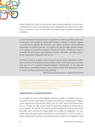 trabajo temporal de menos de seis años son para un puesto específico en una empre-
sa específica). En caso de incumplimiento de sus obligaciones, se impone a los empre-
sarios una sanción y no se les conceden más permisos para contratar a trabajadores
extranjeros.
La Unió de Pagesos es una asociación de agricultores catalana que ofrece orientación
e instrucción a los trabajadores estacionales durante su estancia en España. Organiza
un «Curso para los agentes del desarrollo», cuyo objetivo es formar a los inmigrantes
estacionales en Cataluña para que, a su regreso a su país de origen, puedan compar-
tir su experiencia y promover proyectos colectivos de mejora económica y social. El
contenido del curso puede incluir diferentes materias: informática, agricultura, proyec-
tos de cooperación al desarrollo, idiomas, etc.
En el Reino Unido, la empresa Fusion Personnel, que suministra trabajadores tempo-
rales a empresas de horticultura, ha desarrollado un plan de formación para sus emple-
ados, que son en su mayoría inmigrantes llegados recientemente. Se dan clases de
alfabetización, matemáticas básicas e idioma, dando tiempo libre al personal durante
su horario de trabajo semanal para que participe.
www.bitc.org.uk/resources/case_studies/fusionsfl.html
Los gobiernos podrían ofrecer asistencia a las empresas de menor tamaño y a otras
organizaciones empresariales, así como a los sindicatos, en los sectores de la econo-
mía en los que hayan encontrado empleo muchos inmigrantes, complementando las
capacidades de formación de dichas organizaciones.
Organizaciones no gubernamentales
En la introducción de los recién llegados intervienen medios no estatales muy diver-
sos. Dentro de ellos, desempeñan un papel fundamental las congregaciones religiosas
y otras organizaciones de asistencia social, junto con «ONG clásicas» de diversos tama-
ños, y a menudo son ellas las que activan las estructuras estatales de introducción de
los inmigrantes. Por ejemplo, el Gobierno español considera las líneas de financiación
para ONG como instrumentos indispensables de su política de integración, y la auto-
nomía dada a las organizaciones financiadas es considerable. En el Reino Unido, no
existen actualmente convenios a nivel nacional para la recepción de inmigrantes recién
30 Manual sobre la integración
 
